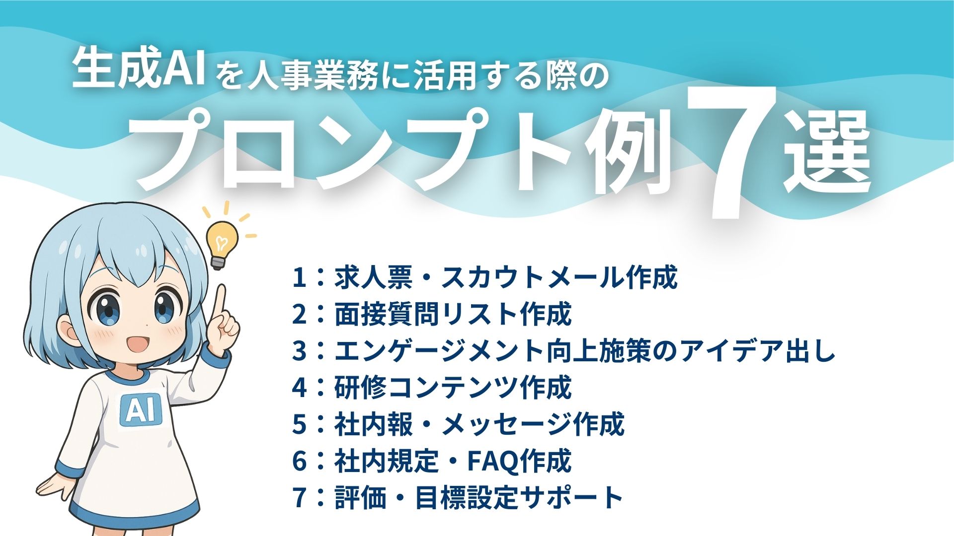 生成AIを人事業務に活用する際のプロンプト例7選
1：求人票・スカウトメール作成
2：面接質問リスト作成
3：エンゲージメント向上施策のアイデア出し
4：研修コンテンツ作成
5：社内報・メッセージ作成
6：社内規定・FAQ作成
7：評価・目標設定サポート