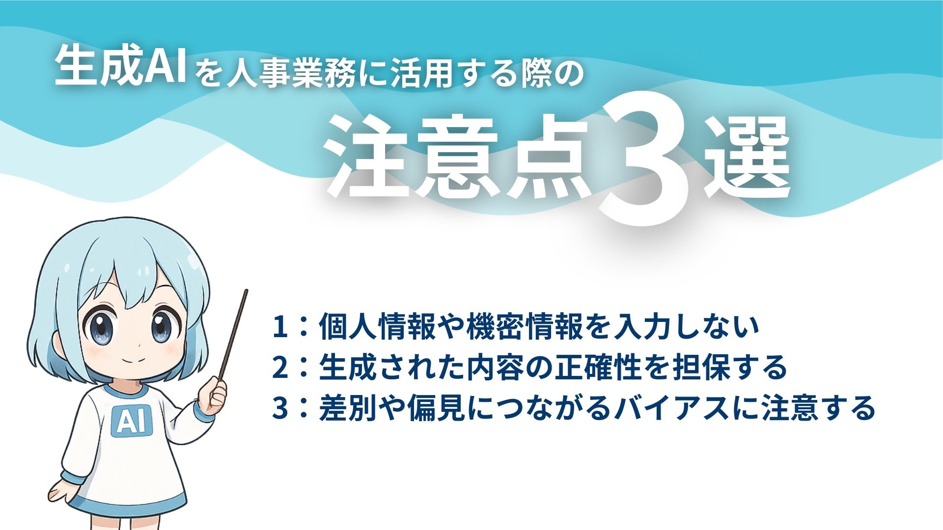 生成AIを人事業務に活用する際の注意点3選
1：個人情報や機密情報を入力しない
2：生成された内容の正確性を担保する
3：差別や偏見につながるバイアスに注意する