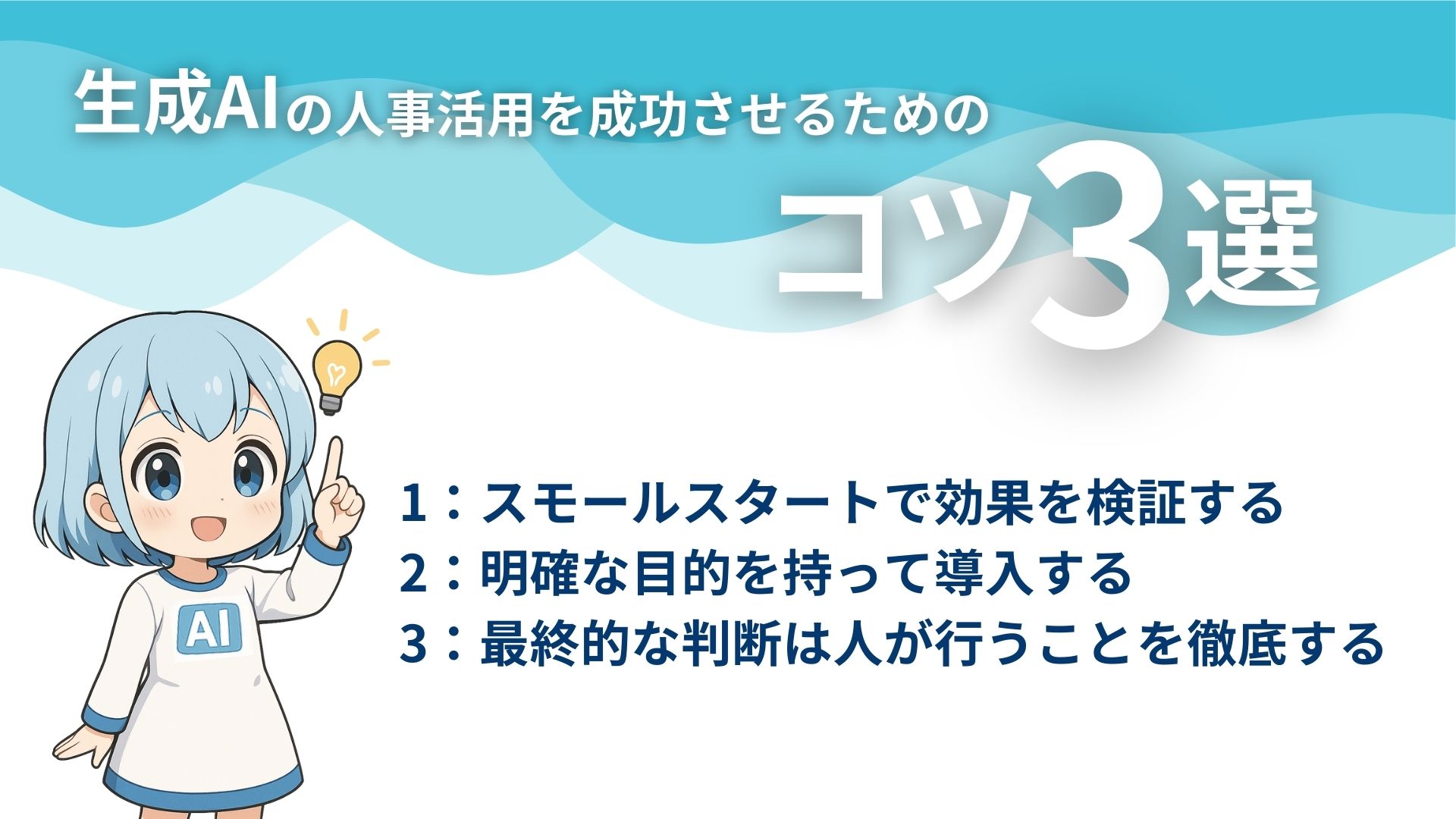 生成AIの人事活用を成功させるためのコツ3選
1：スモールスタートで効果を検証する
2：明確な目的を持って導入する
3：最終的な判断は人が行うことを徹底する