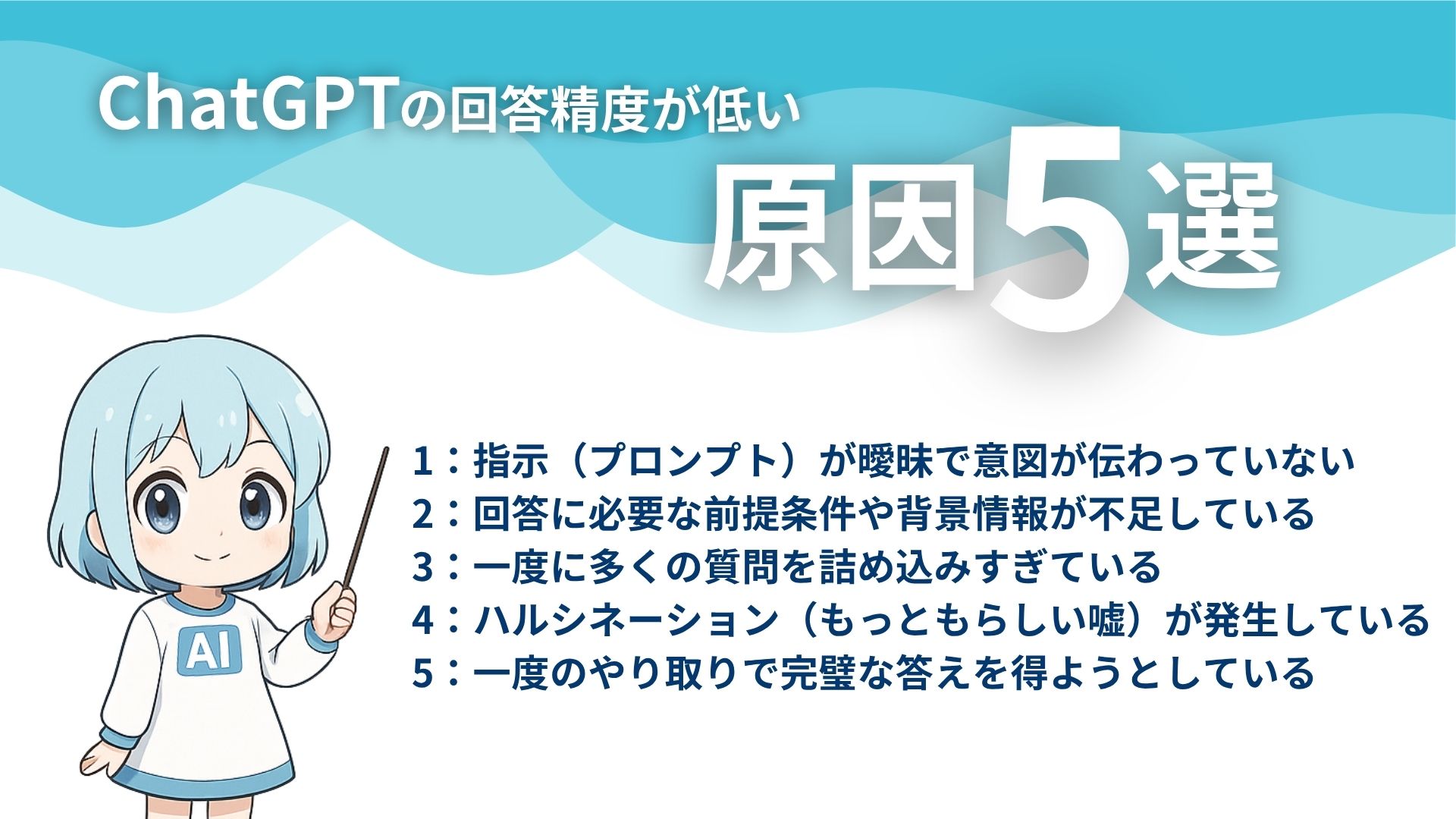 ChatGPTの回答精度が低い原因5選
1:指示(プロンプト)が曖昧で意図が伝わっていない
2:回答に必要な前提条件や背景情報が不足している
3:一度に多くの質問を詰め込み過ぎている
4:ハルシネーション(もっともらしい嘘)が発生している
5:一度のやり取りで完璧な答えを得ようとしている