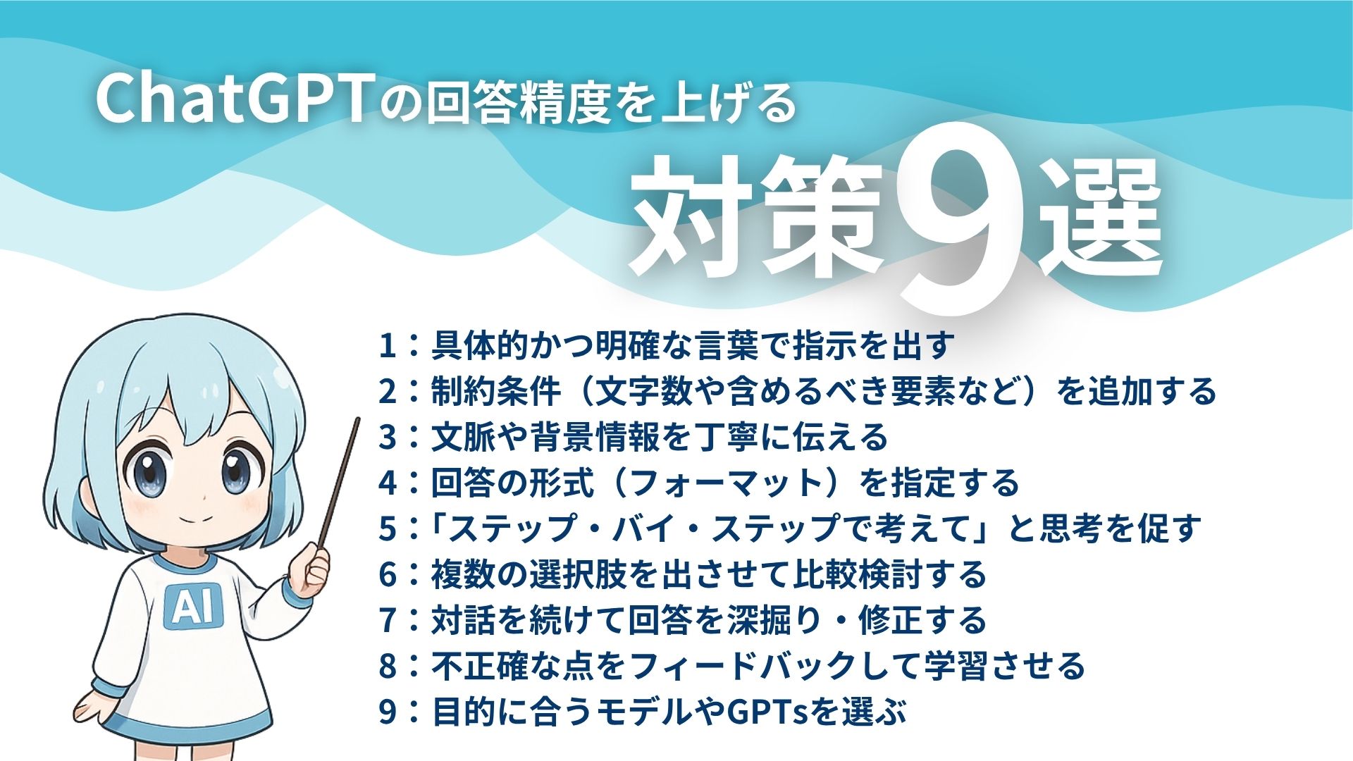 ChatGPTの回答精度を上げる対策9選
1:具体的かつ明確な言葉で指示を出す
2:制約条件(文字数や含めるべき要素など)を追加する
3:文脈や背景情報を丁寧に伝える
4:回答の形式(フォーマット)を指定する
5:「ステップ・バイ・ステップで考えて」と思考を促す
6:複数の選択肢を出させて比較検討する
7:対話を続けて回答を深掘り・修正する
8:不正確な点をフィードバックして学習させる
9:目的に合うモデルやGPTsを選ぶ
