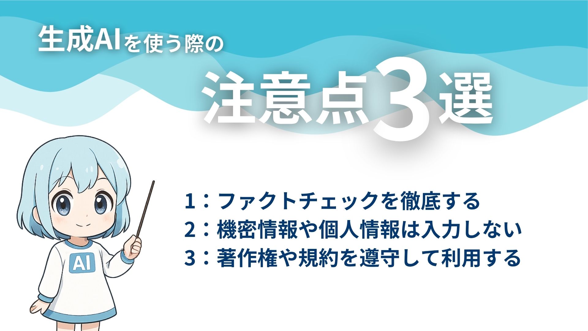 生成AIを使う際の注意点3選
1:ファクトチェックを徹底する
2:機密情報や個人情報は入力しない
3:著作権や規約を遵守して利用する