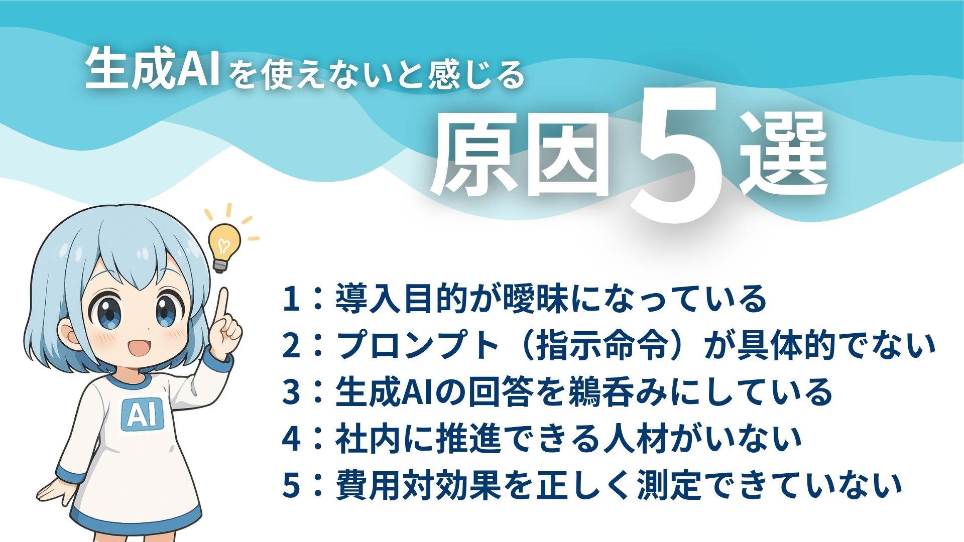 生成AIを使えないと感じる原因5選
1：導入目的が曖昧になっている
2：プロンプト（指示命令）が具体的でない
3：生成AIの回答を鵜呑みにしている
4：社内に推進できる人材がいない
5：費用対効果を正しく測定できていない