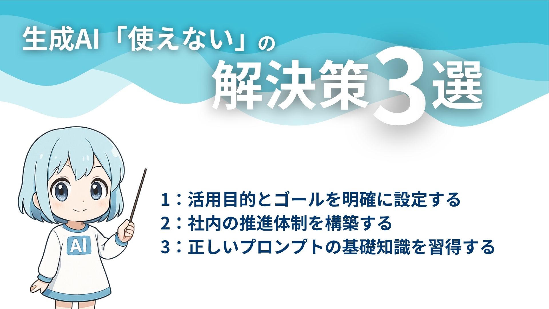 生成AI「使えない」の解決策3選
1：活用目的とゴールを明確に設定する
2：社内の推進体制を構築する
3：正しいプロンプトの基礎知識を習得する