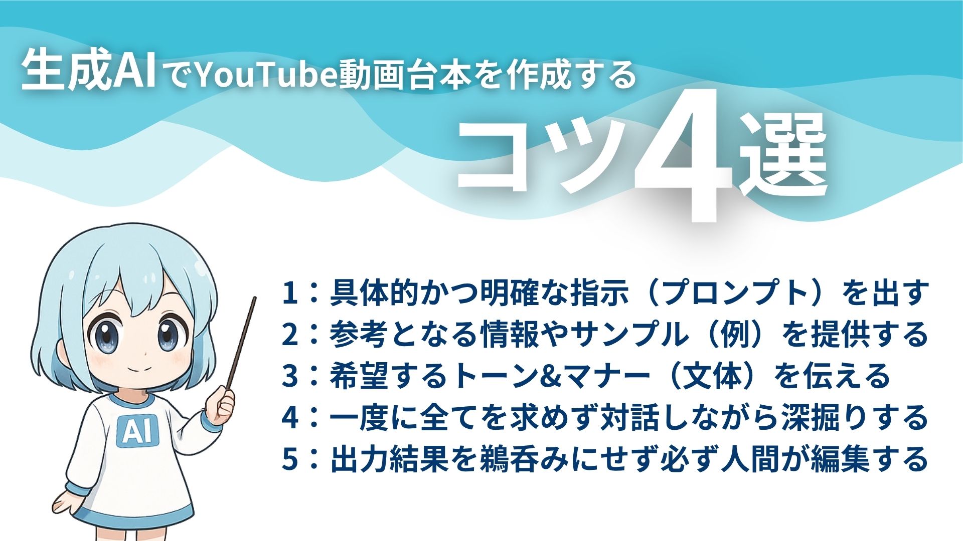 生成AIでYouTube動画台本を作成するコツ4選
1:具体的かつ明確な指示(プロンプト)を出す
2:参考となる情報やサンプル(例)を提供する
3:希望するトーン&マナー(文体)を伝える
4:一度に全てを求めず対話しながら深掘りする
5:出力結果を鵜呑みにせず必ず人間が編集する