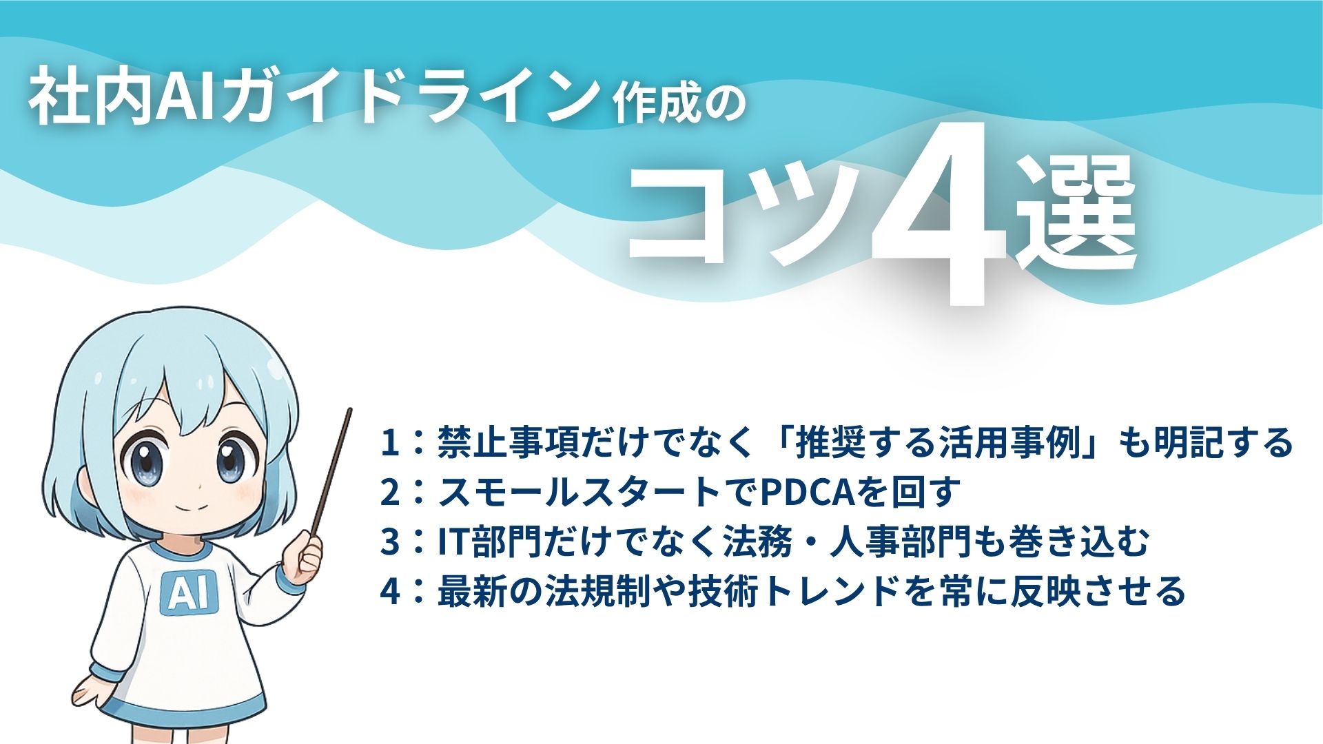 社内AIガイドライン作成のコツ4選
1:禁止事項だけでなく「推奨する活用事例」も明記する
2:スモールスタートでPDCAを回す
3:IT部門だけでなく法務・人事部門も巻き込む
4:最新の法規制や技術トレンドを常に反映させる