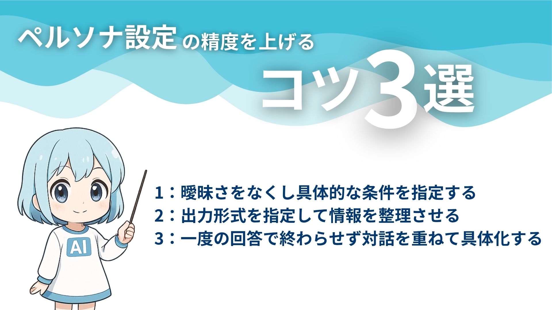 ペルソナ設定の精度を上げるコツ3選
1:曖昧さをなくし具体的な条件を指定する
2:出力形式を指定して情報を整理する
3:一度の回答で終わらせず対話を重ねて具体化する