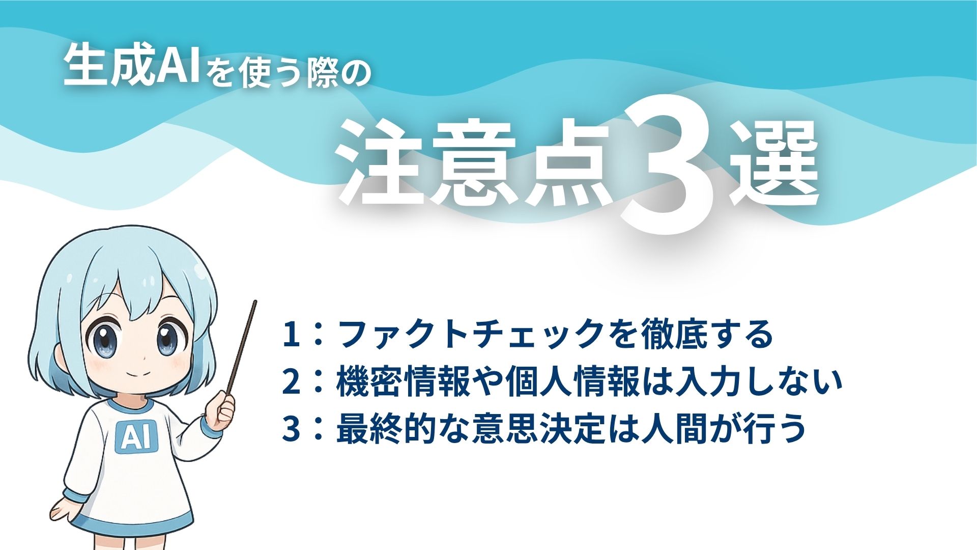 生成AIを使う際の注意点3選
1:ファクトチェックを徹底する
2:機密情報や個人情報は入力しない
3:最終的な意思決定は人間が行う
