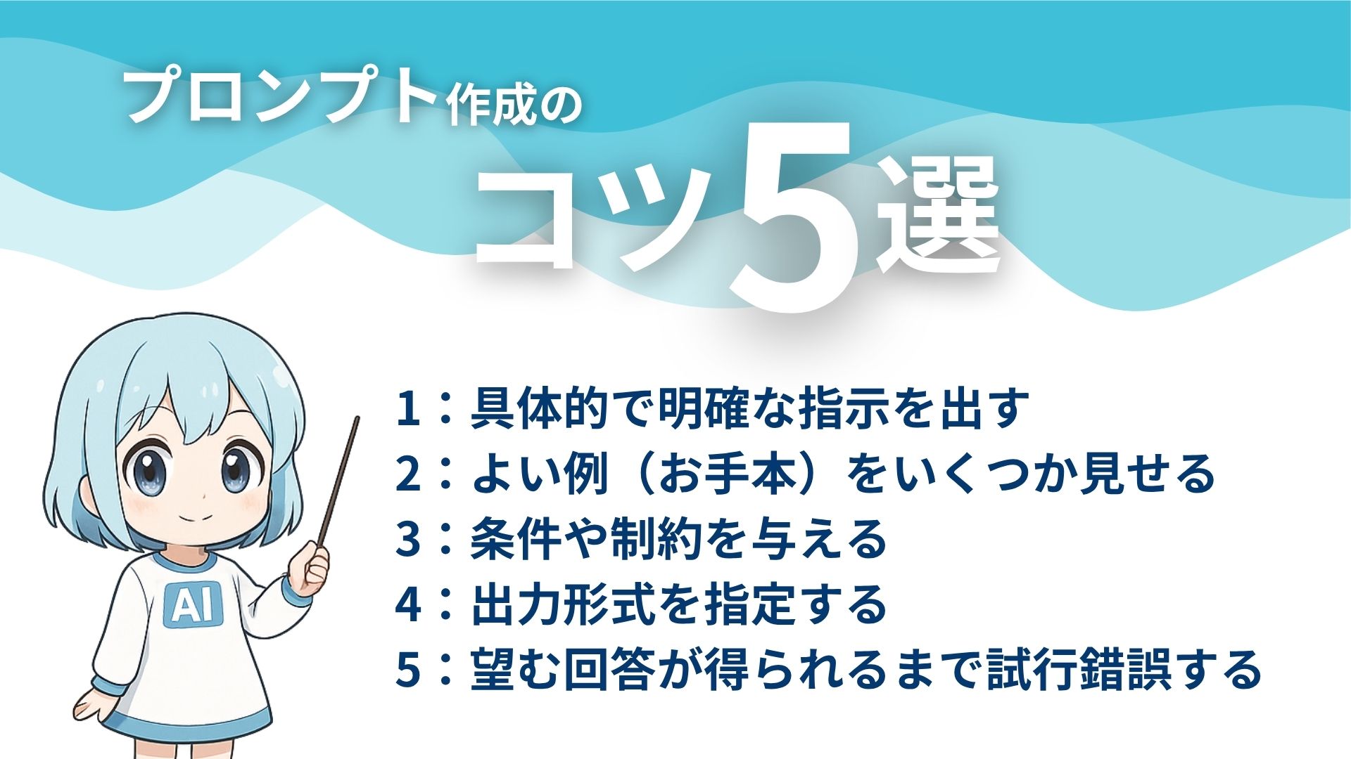 プロンプト作成のコツ5選
1:具体的で明確な指示を出す
2:よい例(お手本)をいくつか見せる
3:条件や制約を与える
4:出力形式を指定する
5:望む回答が得られるまで試行錯誤する