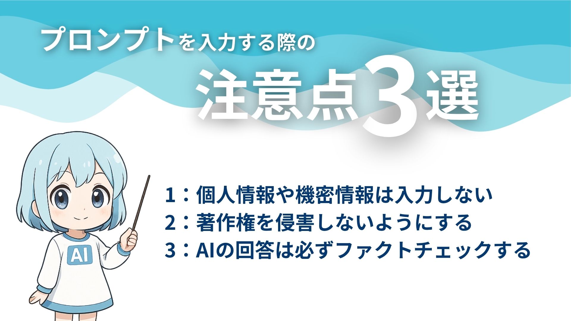 プロンプトを入力する際の注意点3選
1:個人情報や機密情報は入力しない
2:著作権を侵害しないようにする
3:AIの回答は必ずファクトチェックする