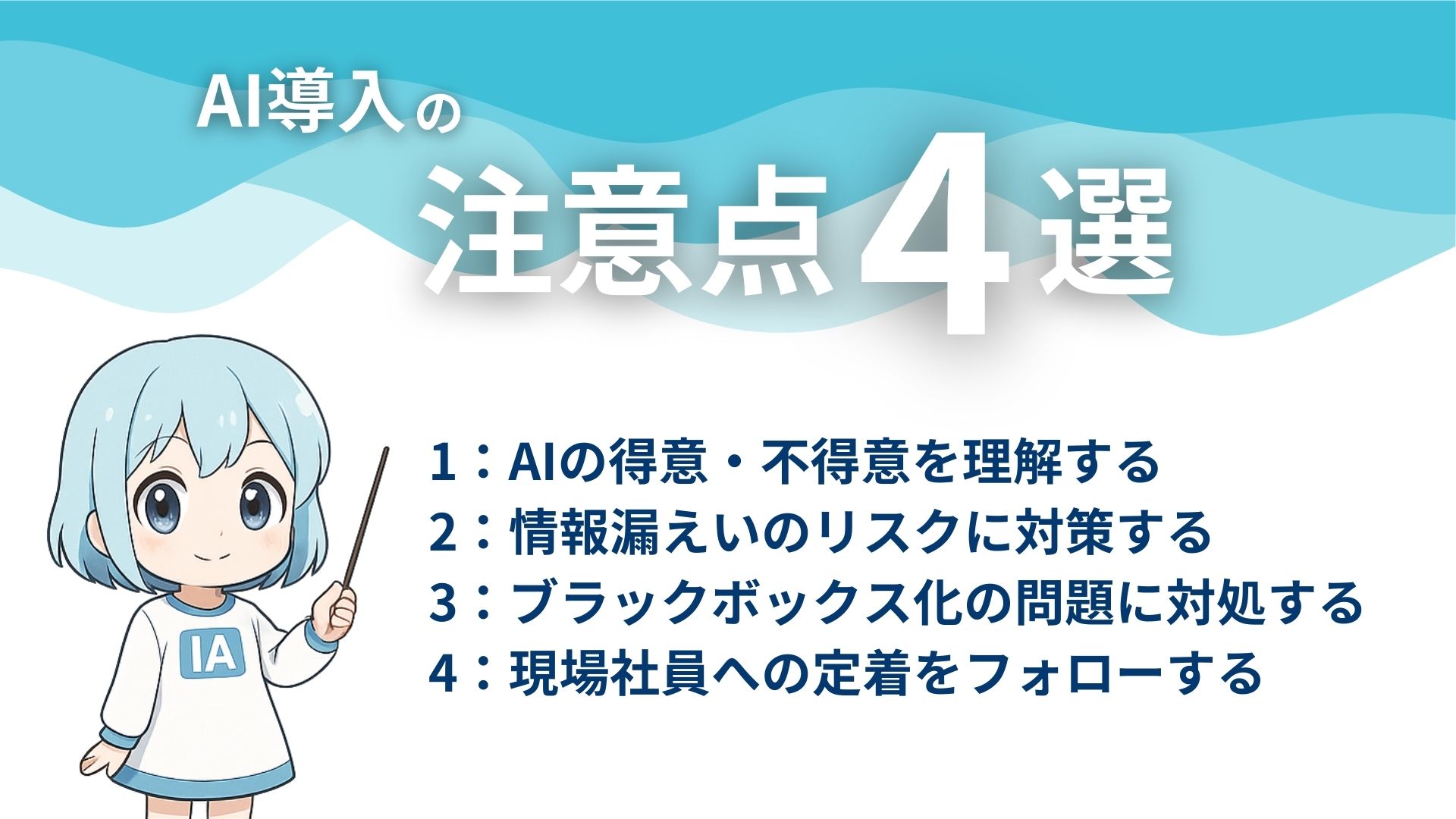 AI導入の注意点4選
1：AIの得意・不得意を理解する
2：情報漏えいのリスクに対策する
3：ブラックボックス化の問題に対処する
4：現場社員への定着をフォローする