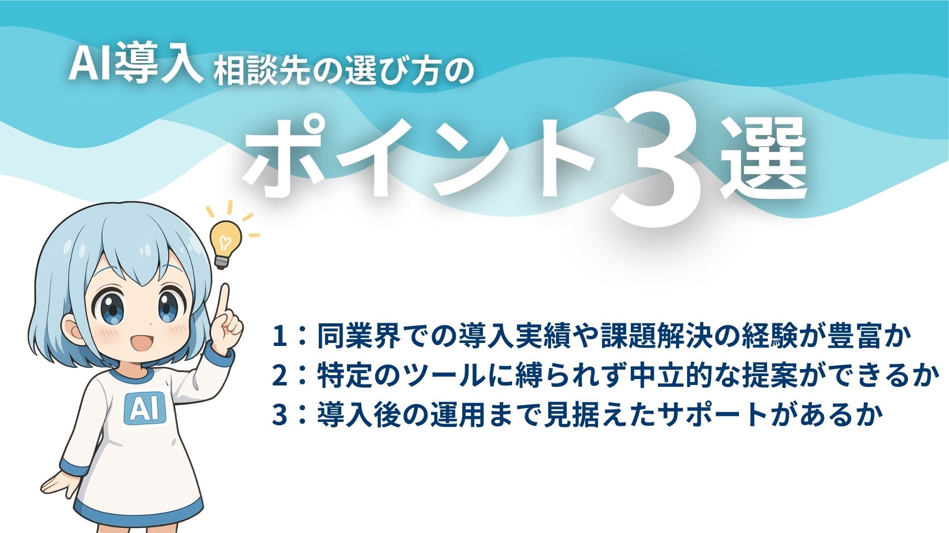 AI導入相談先の選び方のポイント3選
1：同業界での導入実績や課題解決の経験が豊富か
2：特定のツールに縛られず中立的な提案ができるか
3：導入後の運用まで見据えたサポートがあるか