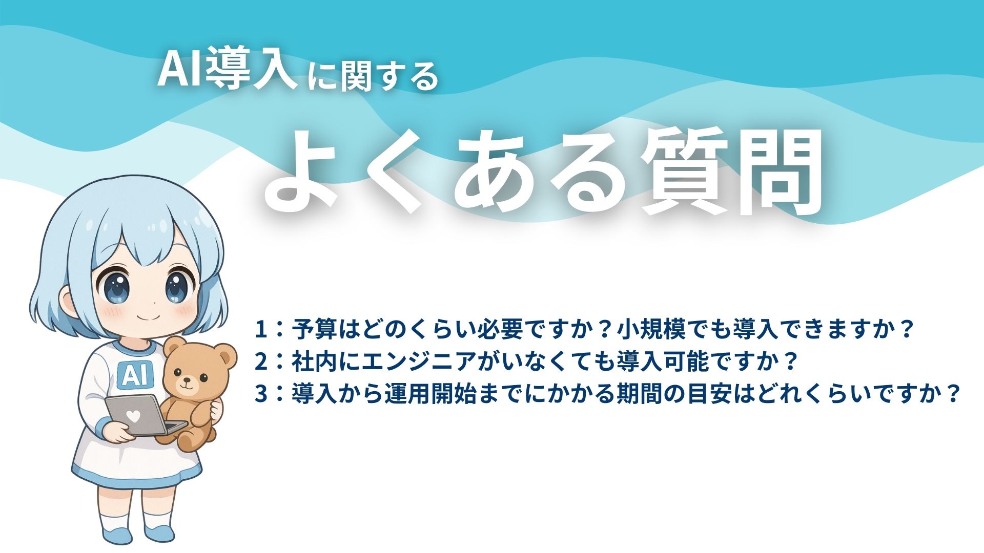 AI導入に関するよくある質問
1：予算はどのくらい必要ですか？小規模でも導入できますか？
2：社内にエンジニアがいなくても導入可能ですか？
3：導入から運用開始までにかかる期間の目安はどれくらいですか？