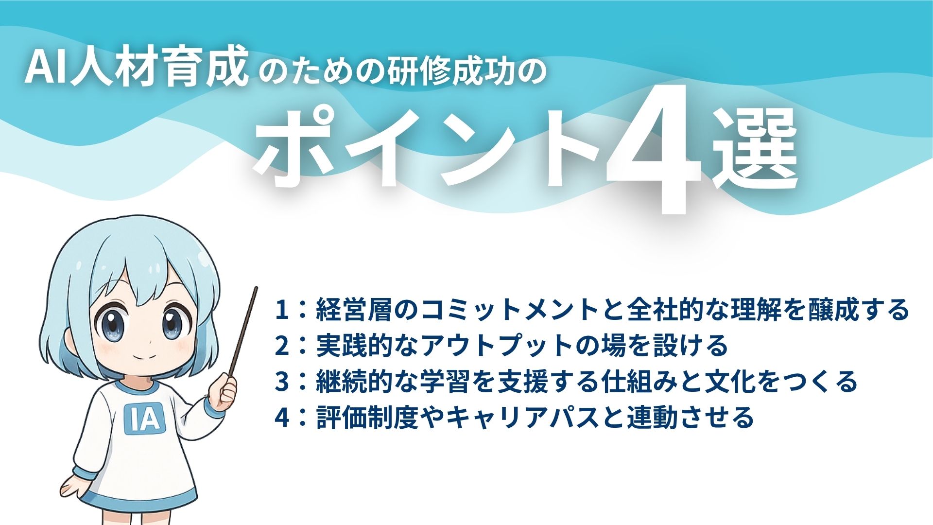 AI人材育成のための研修成功のポイント4選
1:経営層のコミットメントと全社的な理解を醸成する
2:実践的なアウトプットの場を設ける
3:継続的な学習を支援する仕組みと文化をつくる
4:評価制度やキャリアパスと連動させる