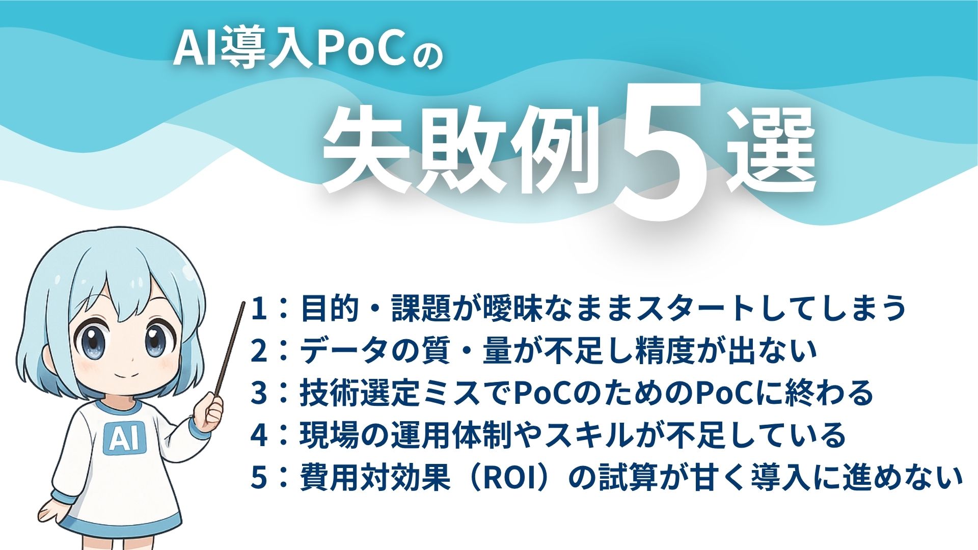 AI導入PoCの失敗例5選
1：目的・課題が曖昧なままスタートしてしまう
2：データの質・量が不足し精度が出ない
3：技術選定ミスでPoCのためのPoCに終わる
4：現場の運用体制やスキルが不足している
5：費用対効果（ROI）の試算が甘く導入に進めない