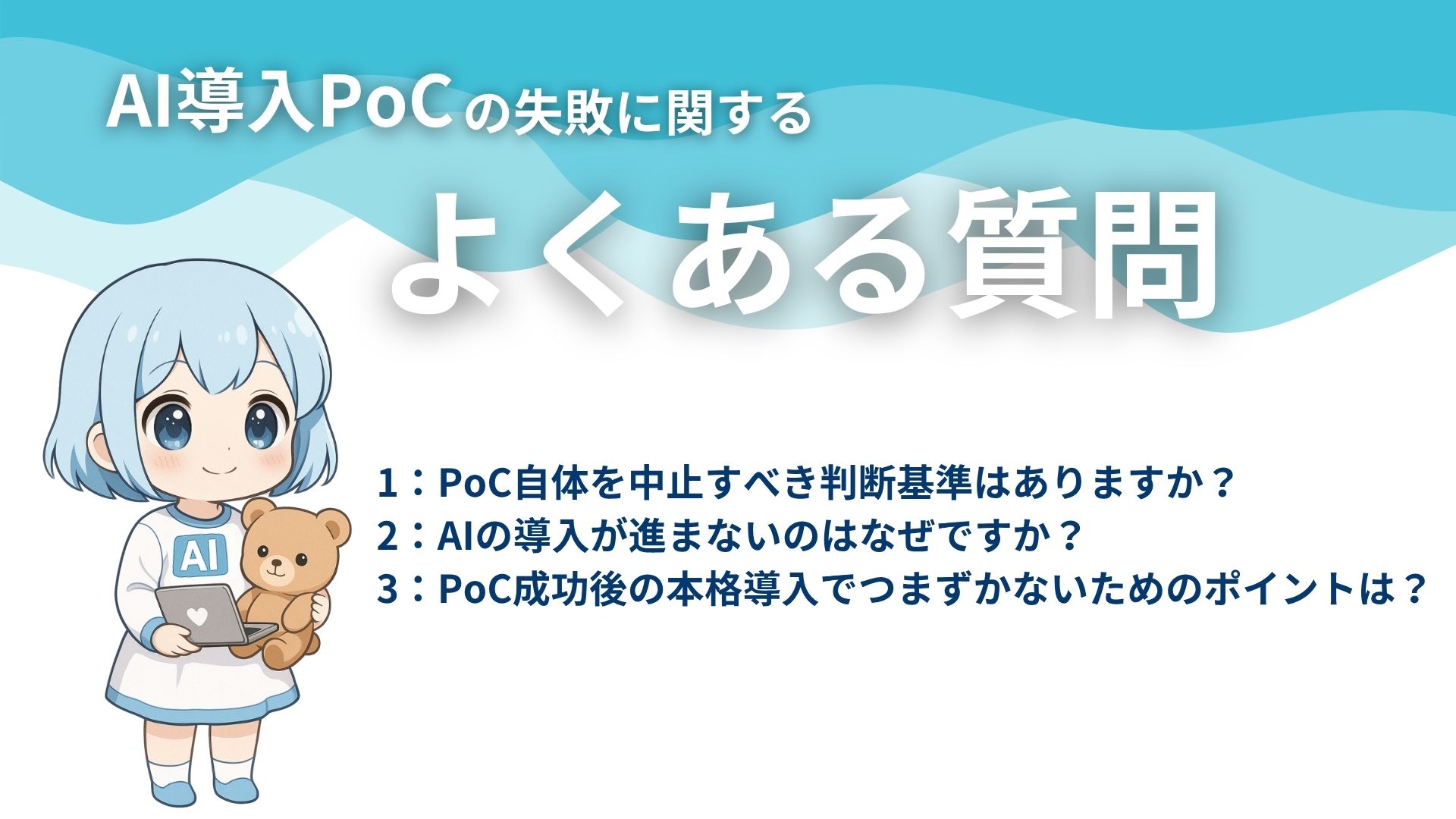 AI導入PoCの失敗に関するよくある質問
1：PoC自体を中止すべき判断基準はありますか？
2：AIの導入が進まないのはなぜですか？
3：PoC成功後の本格導入でつまずかないためのポイントは？