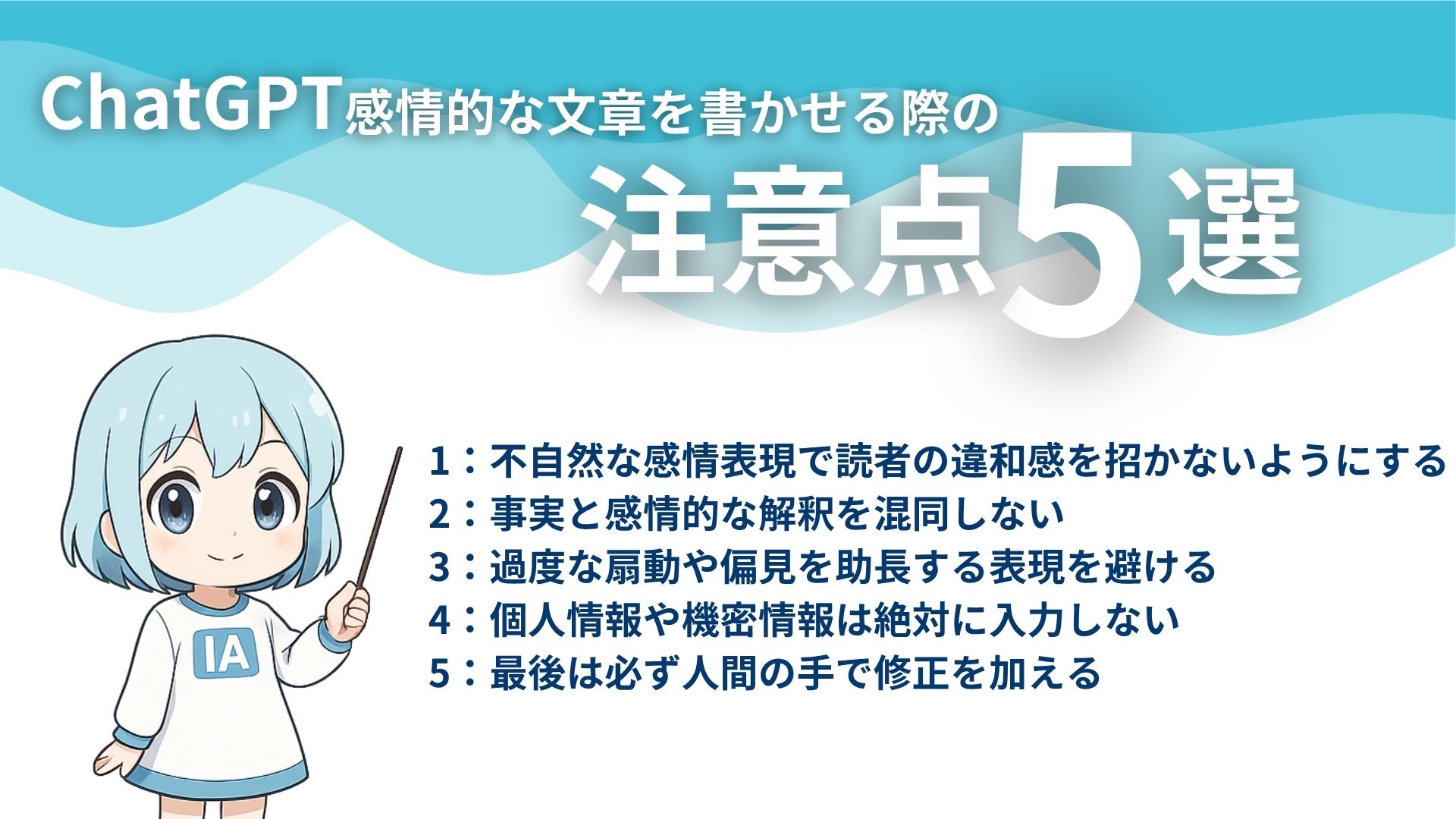 ChatGPT感情的な文章を書かせる際の注意点5選
1:不自然な感情表現で読者の違和感を招かないようにする
2:事実と感情的な解釈を混同しない
3:過度な扇動や偏見を助長する表現を避ける
4:個人情報や機密情報は絶対に入力しない
5:最後は必ず人間の手で修正を加える
