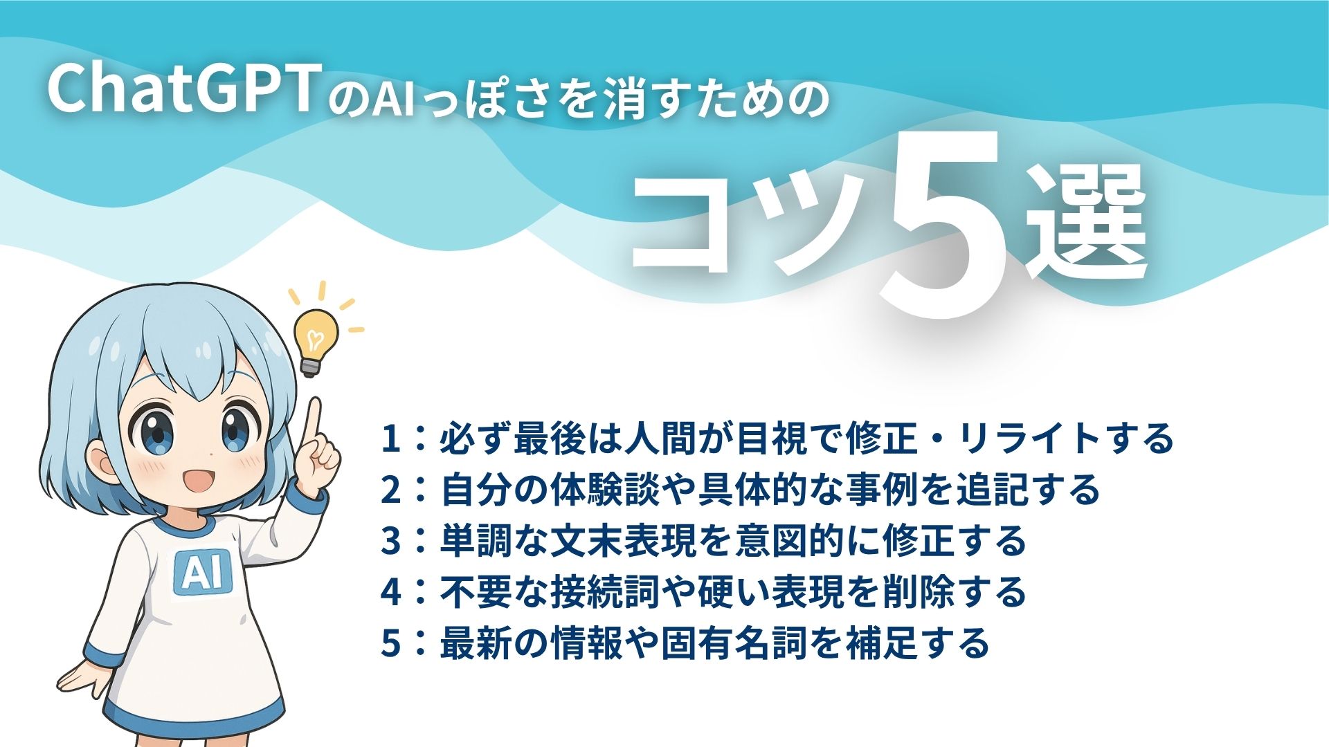 ChatGPTのAIっぽさを消すためのコツ5選
1:必ず最後は人間が目視で修正・リライトする
2:自分の体験談や具体的な事例を追記する
3:単調や文末表現を意図的に修正する
4:不要な接続詞や硬い表現を削除する
5:最新の情報や固有名詞を補足する