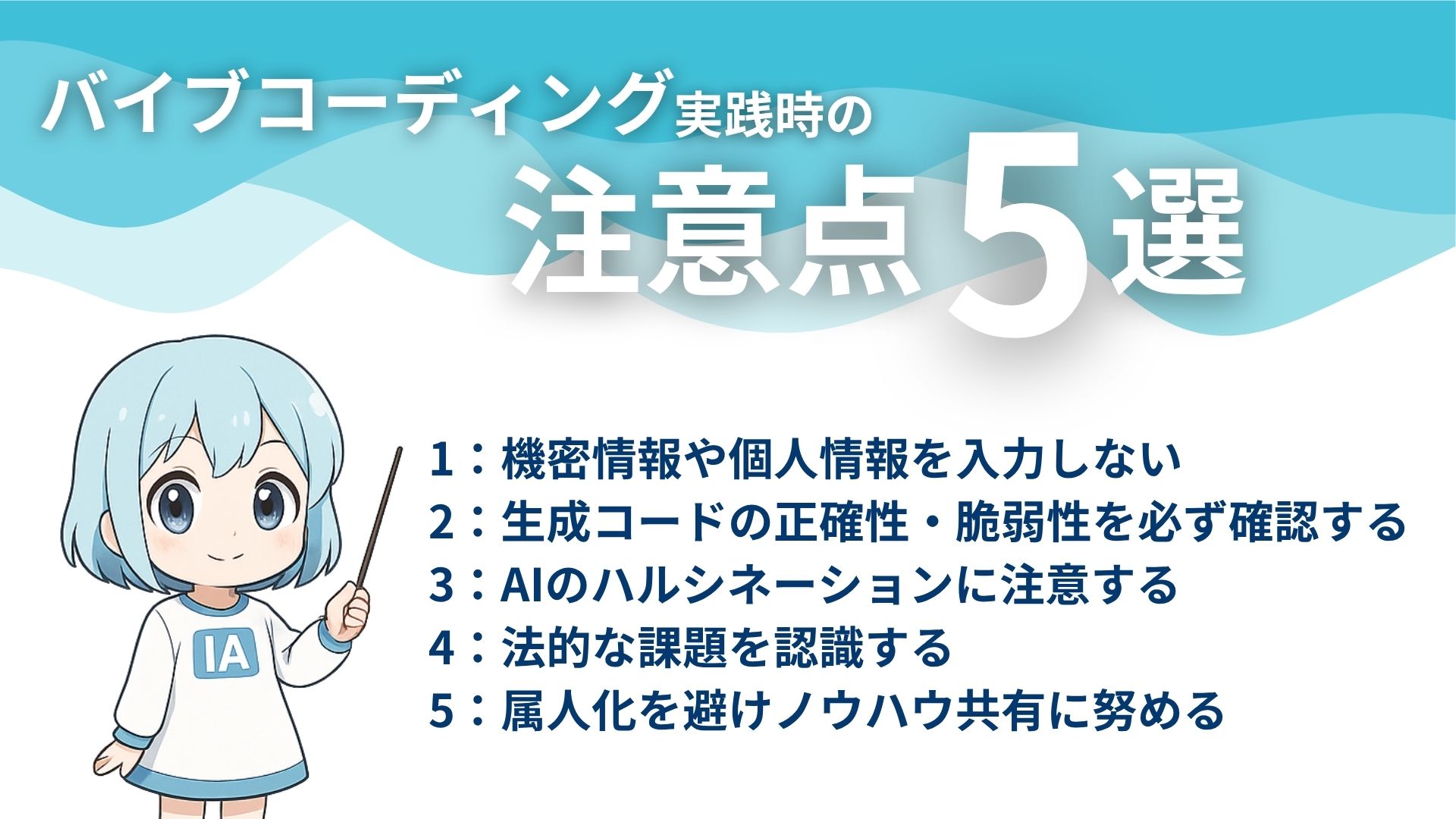 バイブコーディング実践時の注意点5選
1:機密情報や個人情報を入力しない
2:生成コードの正確性・脆弱性を必ず確認する
3:AIのハルシネーションに注意する
4:法的な課題を避ける
5:属人化を避けノウハウ共有に努める