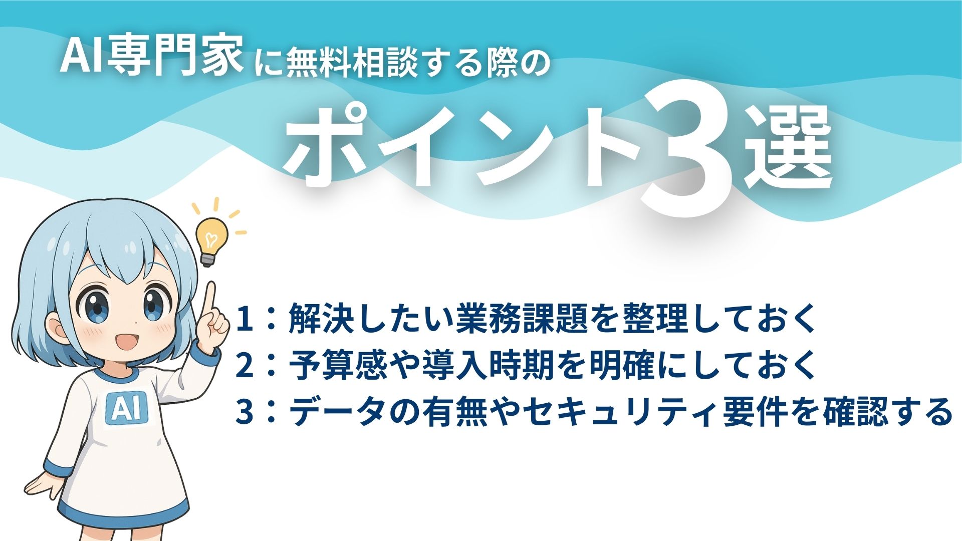 AI専門家に無料相談する際のポイント3選
1:解決したい業務課題を整理しておく
2:予算感や導入時期を明確にしておく
3:データの有無やセキュリティ要件を確認する