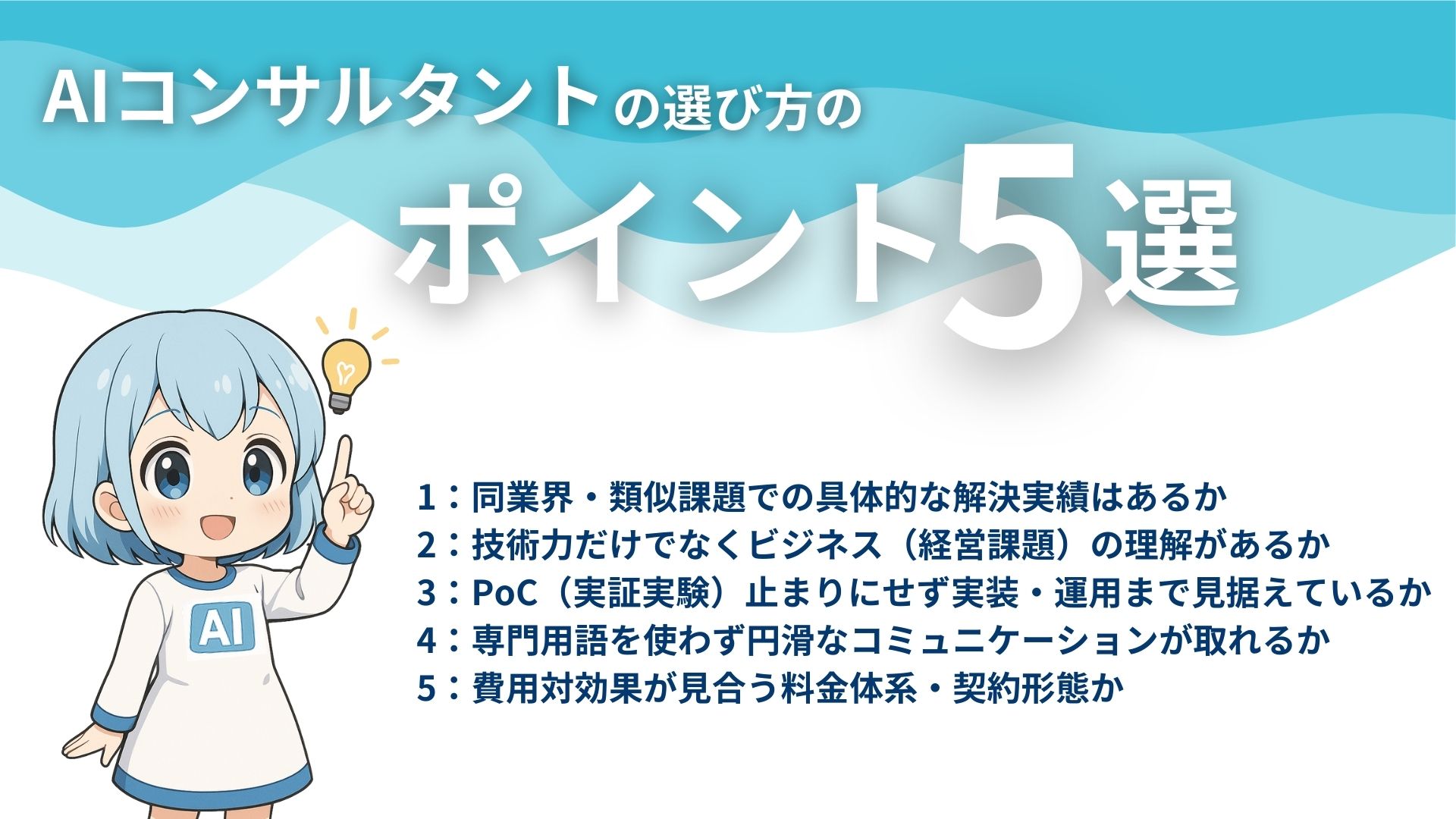 AIコンサルタントの選び方のポイント5選
1:同業界・類似課題での具体的な解決実績はあるか
2:技術力だけでなくビジネス(経営課題)の理解があるか
3:PoC(実証実験)止まりにせず実装・運用まで見据えているか
4:専門用語を使わず円滑なコミュニケーションが取れるか
5:費用対効果が見合う料金体系・契約形態か