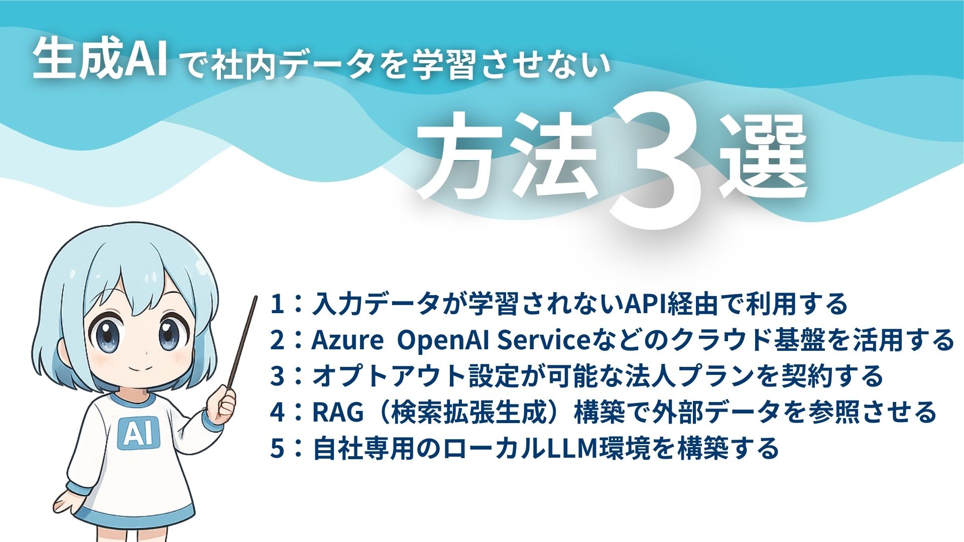 生成AIで社内データを学習させない方法3選
1:入力データが学習されないAPI経由で利用する
2:Azure OpenAI Serviceなどのクラウド基盤を活用する
3:オプトアウト設定が可能な法人プランを契約する
4:RAG(検索拡張生成)構築で外部データを参照させる
5:自社専用のローカルLLM環境を構築する