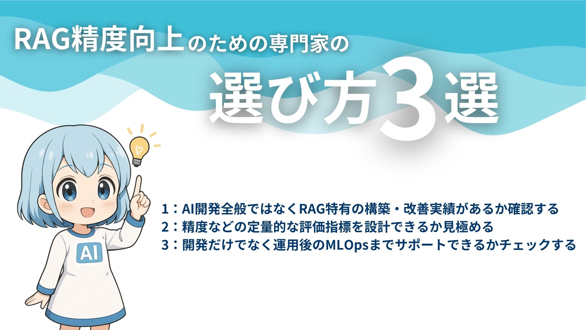 RAG精度向上のための専門家の選び方3選
1:AI開発全般ではなくRAG特有の構築・改善実績があるか確認する
2:精度などの定量的な評価指標を設計できるか見極める
3:開発だけでなく運用後のMLOpsまでサポートできるかチェックする