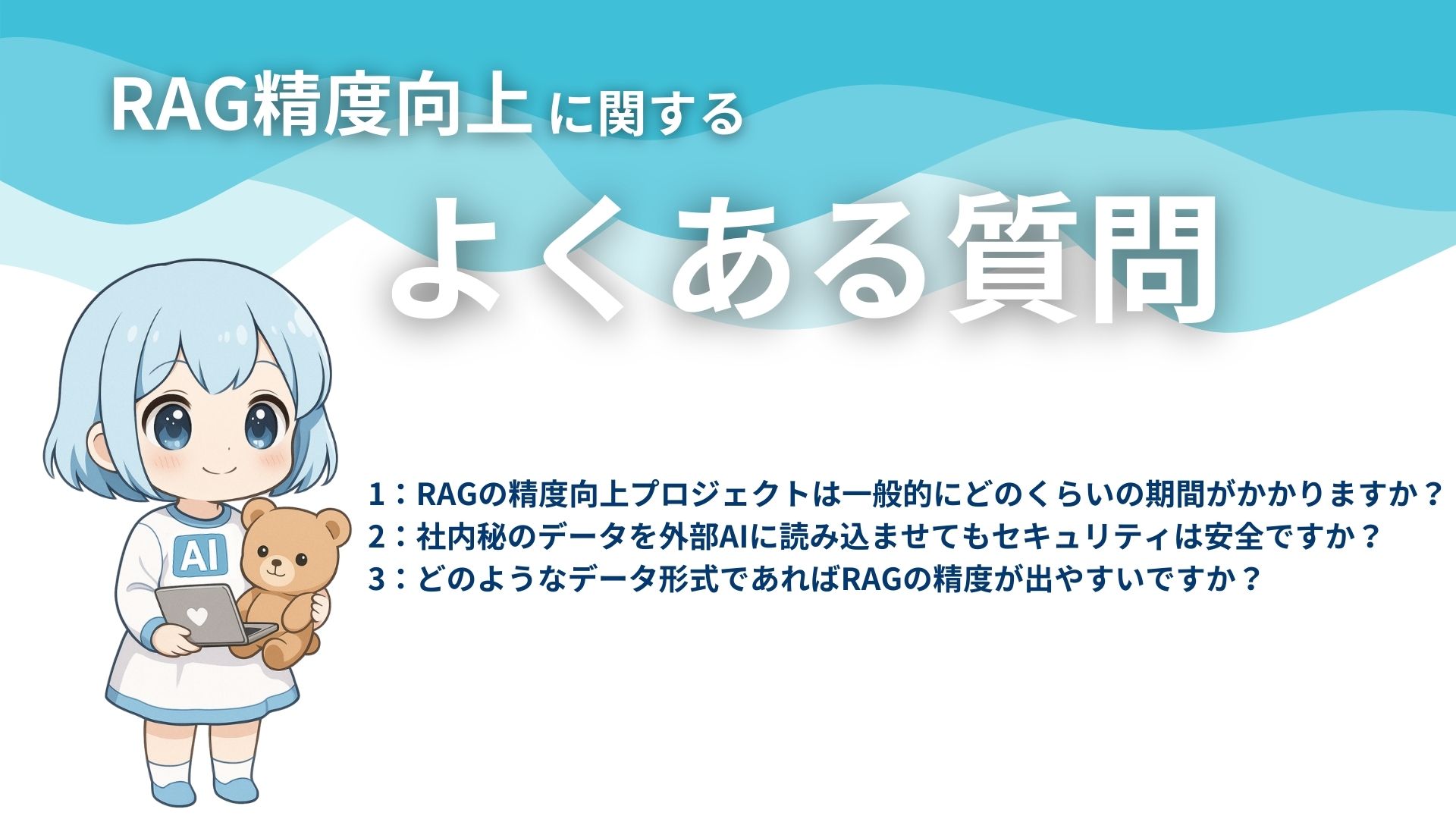 RAG精度向上に関するよくある質問
1:RAGの精度向上プロジェクトは一般的にどのくらいの期間がかかりますか?
2:社内秘のデータを外部AIに読み込ませてもセキュリティは安全ですか?
3:どのようなデータ形式であればRAGの精度が出やすいですか?