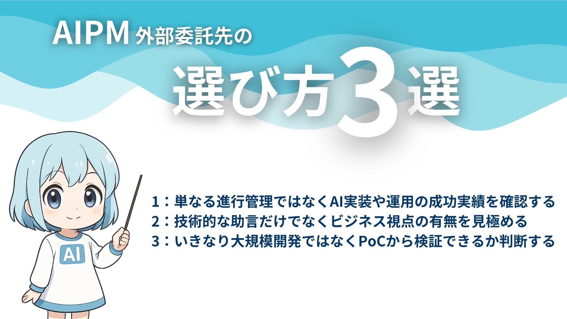 AIPM外部委託先の選び方3選
1：単なる進行管理ではなくAI実装や運用の成功実績を確認する
2：技術的な助言だけでなくビジネス視点の有無を見極める
3：いきなり大規模開発ではなくPoCから検証できるか判断する