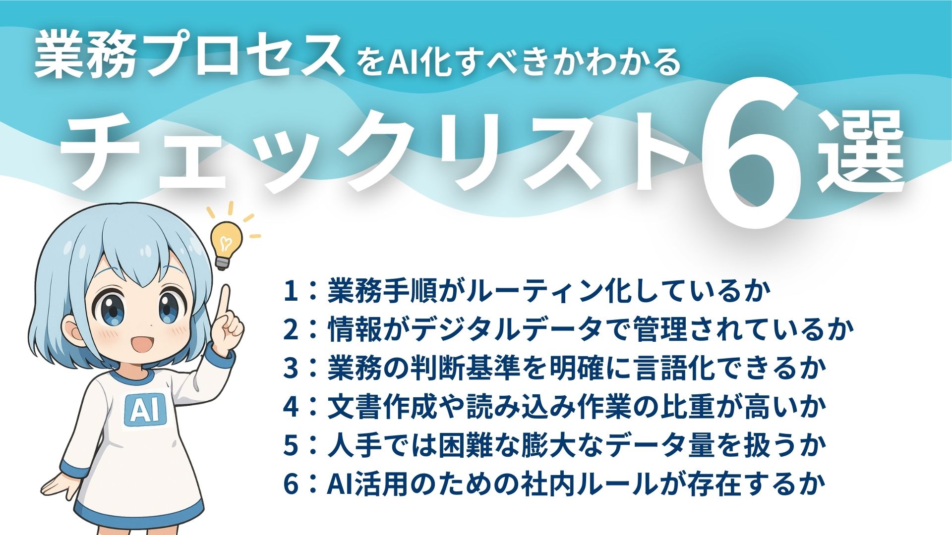 業務プロセスをAI化すべきかわかるチェックリスト6選
1:業務手順がルーティン化しているか
2:情報がデジタルデータで管理されているか
3:業務の判断基準を明確に言語化できているか
4:文書作成や読み込み作業の比重が高いか
5:人手では困難な膨大なデータ量を扱うか
6:AI活用のための社内ルールが存在するか