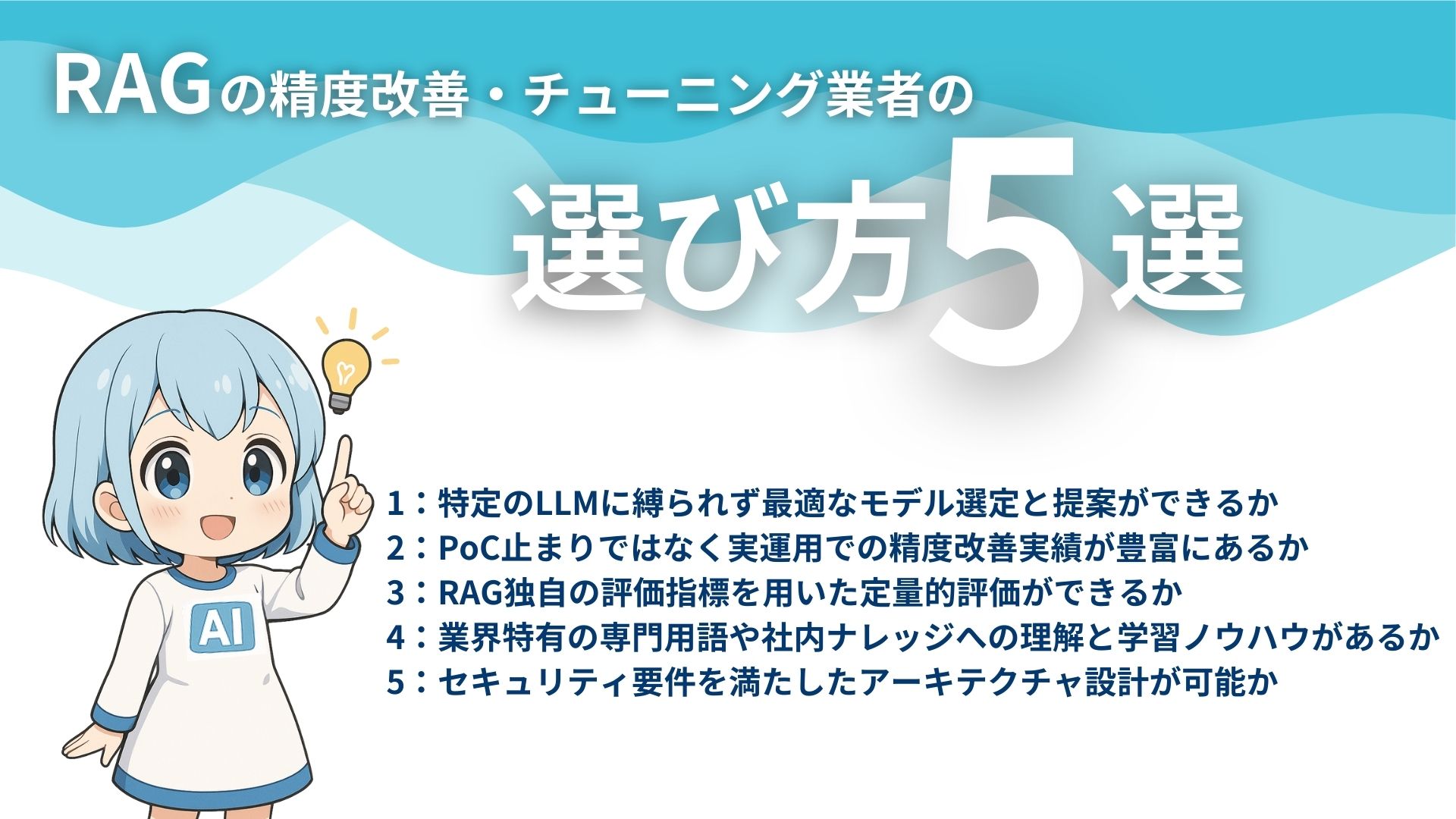 RAGの精度改善・チューニング業者の選び方5選
1：特定のLLMに縛られず最適なモデル戦t寧と提案ができるか
2：PoC止まりではなく実運用での精度改善実績が豊富にあるか
3：RAGの評価指標を用いた定量的評価ができるか
4：業界特有の専門用語や社内ナレッジへの理解と学習ノウハウがあるか
5：セキュリティ要件を満たしたアーキテクチャ設計が可能か