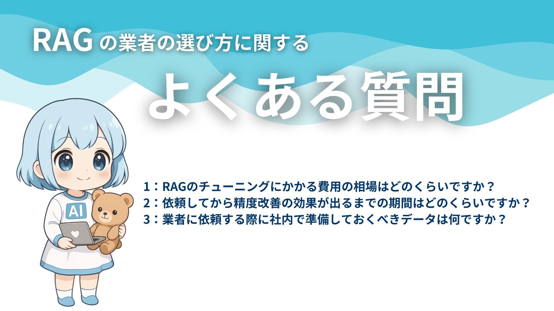 RAGの業者の選び方に関するよくある質問
1：RAGのチューニングにかかる費用の相場はどのくらいですか？
2：依頼してから精度改善の効果が出るまでの期間はどのくらいですか？
3：業者に依頼する際に社内で準備しておくべきデータは何ですか？